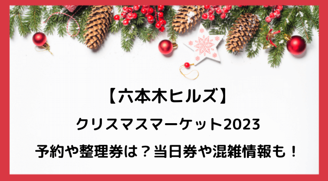 六本木ヒルズクリスマスマーケット2023予約や整理券は？当日券や混雑情報も！