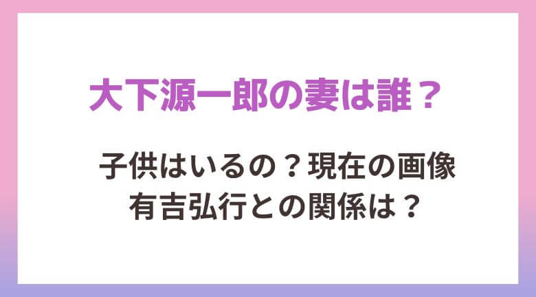 大下源一郎の妻は誰？子供はいるの？現在の画像や有吉弘行との関係についても