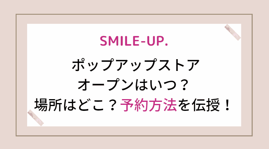 SMILE-UP(スマイルアップ)の ポップアップストアのオープンはいつ？場所はどこ？予約方法やオンラインストアについても